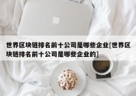 世界区块链排名前十公司是哪些企业[世界区块链排名前十公司是哪些企业的]